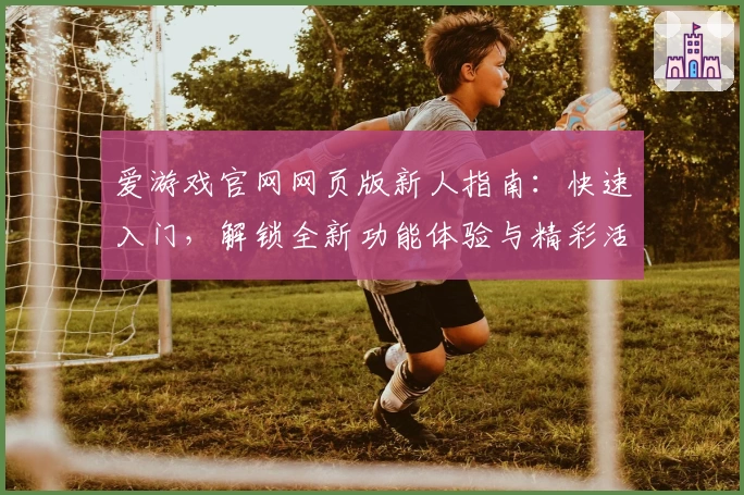 爱游戏官网网页版新人指南：快速入门，解锁全新功能体验与精彩活动