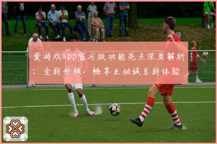 爱游戏app官方版功能亮点深度解析：全新升级，畅享互动娱乐新体验