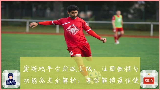 爱游戏平台新版上线,注册教程与功能亮点全解析,带你解锁最佳使用体验