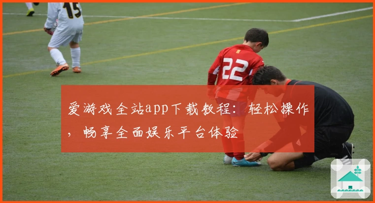 爱游戏全站app下载教程：轻松操作，畅享全面娱乐平台体验