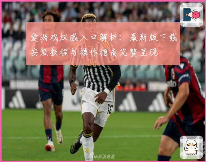 爱游戏权威入口解析：最新版下载安装教程与操作指南完整呈现