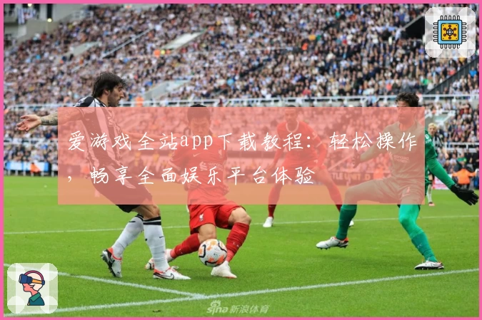 爱游戏全站app下载教程：轻松操作，畅享全面娱乐平台体验