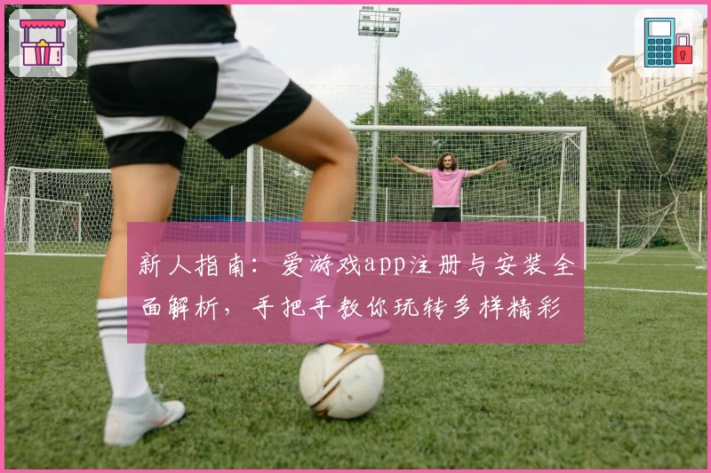 新人指南:爱游戏app注册与安装全面解析,手把手教你玩转多样精彩功能
