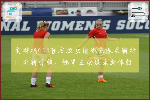 爱游戏app官方版功能亮点深度解析：全新升级，畅享互动娱乐新体验