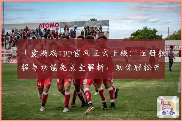「爱游戏app官网正式上线:注册教程与功能亮点全解析,助你轻松开启娱乐新体验」