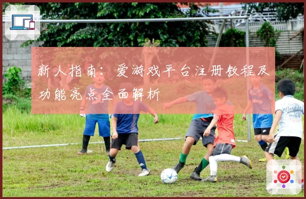 新人指南：爱游戏平台注册教程及功能亮点全面解析
