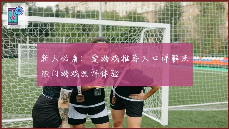 新人必看：爱游戏推荐入口详解及热门游戏测评体验
