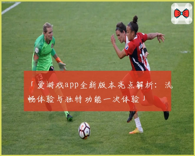 「爱游戏app全新版本亮点解析：流畅体验与独特功能一次体验」