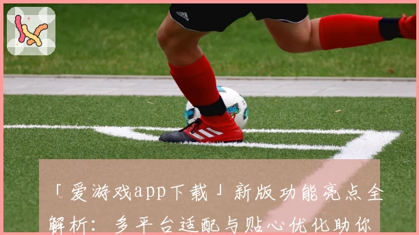 「爱游戏app下载」新版功能亮点全解析:多平台适配与贴心优化助你畅玩无忧
