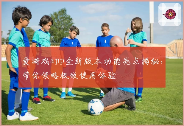 爱游戏app全新版本功能亮点揭秘，带你领略极致使用体验