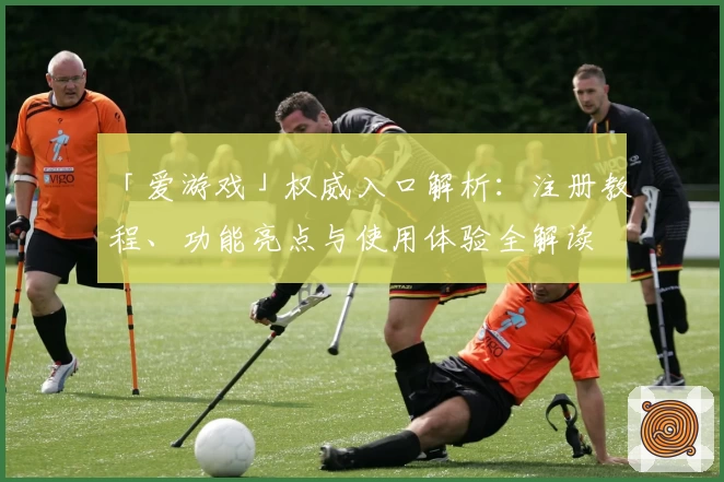 「爱游戏」权威入口解析：注册教程、功能亮点与使用体验全解读