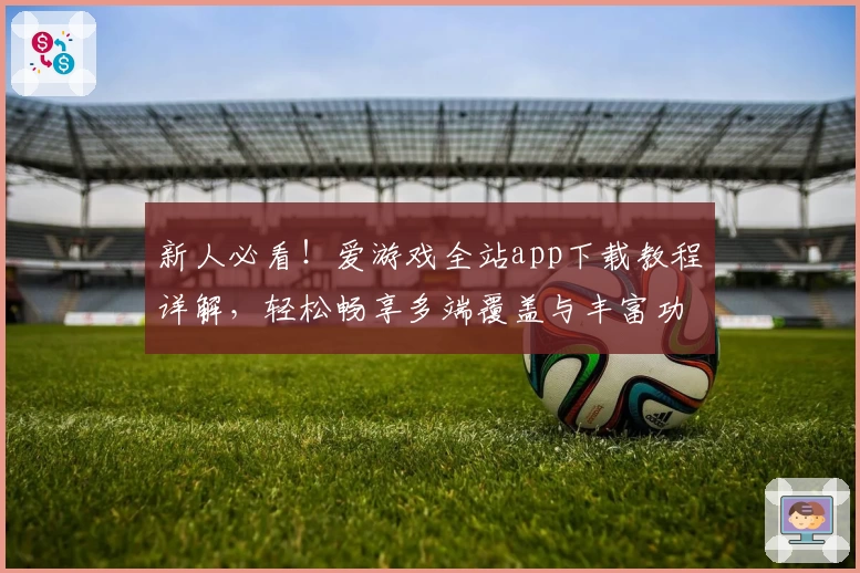 新人必看!爱游戏全站app下载教程详解,轻松畅享多端覆盖与丰富功能体验